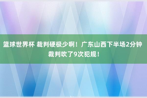 篮球世界杯 裁判硬极少啊！广东山西下半场2分钟 裁判吹了9次犯规！