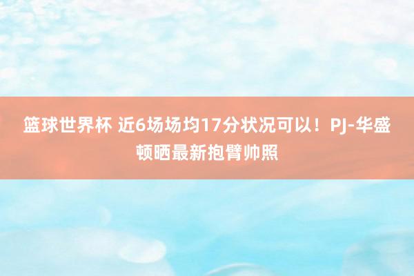 篮球世界杯 近6场场均17分状况可以！PJ-华盛顿晒最新抱臂帅照