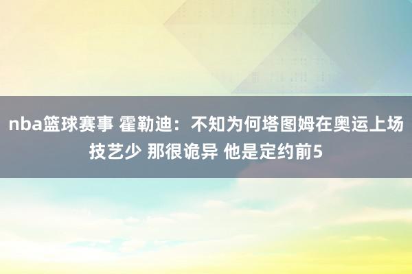 nba篮球赛事 霍勒迪：不知为何塔图姆在奥运上场技艺少 那很诡异 他是定约前5