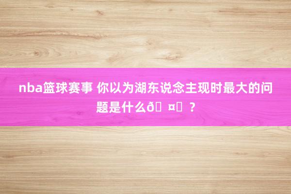 nba篮球赛事 你以为湖东说念主现时最大的问题是什么🤔？