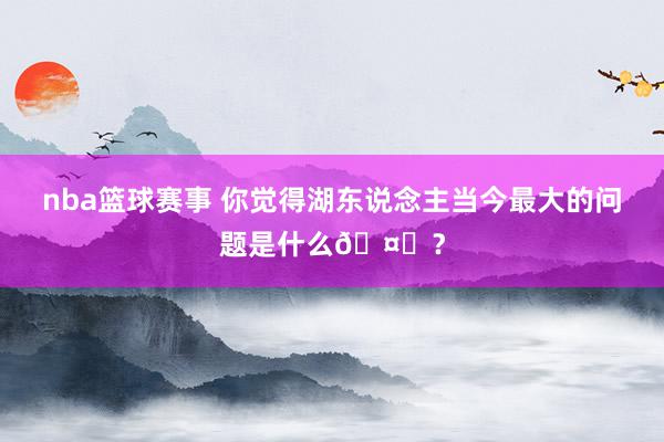 nba篮球赛事 你觉得湖东说念主当今最大的问题是什么🤔？