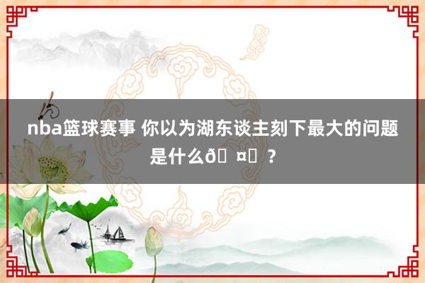 nba篮球赛事 你以为湖东谈主刻下最大的问题是什么🤔？