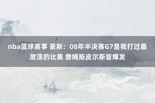 nba篮球赛事 豪斯：08年半决赛G7是我打过最放荡的比赛 詹姆斯皮尔斯皆爆发