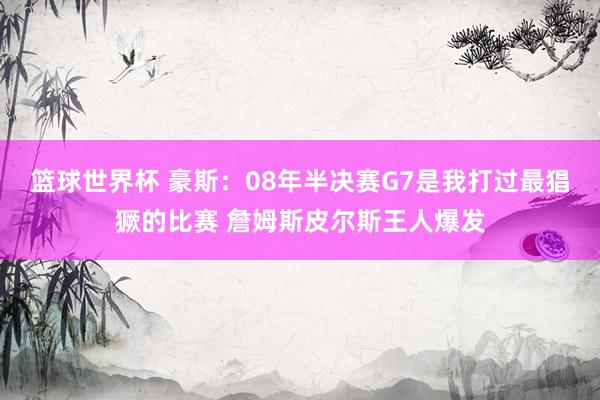 篮球世界杯 豪斯：08年半决赛G7是我打过最猖獗的比赛 詹姆斯皮尔斯王人爆发