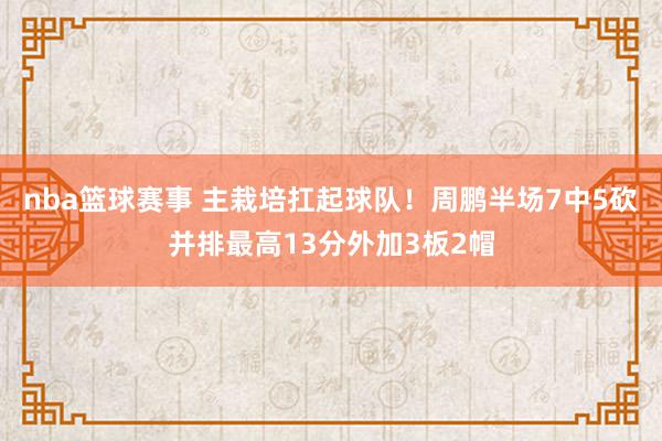 nba篮球赛事 主栽培扛起球队！周鹏半场7中5砍并排最高13分外加3板2帽