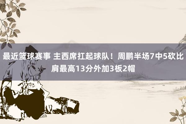 最近篮球赛事 主西席扛起球队！周鹏半场7中5砍比肩最高13分外加3板2帽