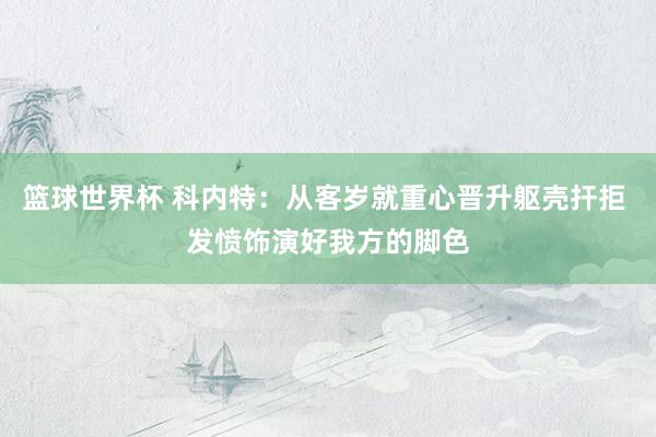 篮球世界杯 科内特：从客岁就重心晋升躯壳扞拒 发愤饰演好我方的脚色