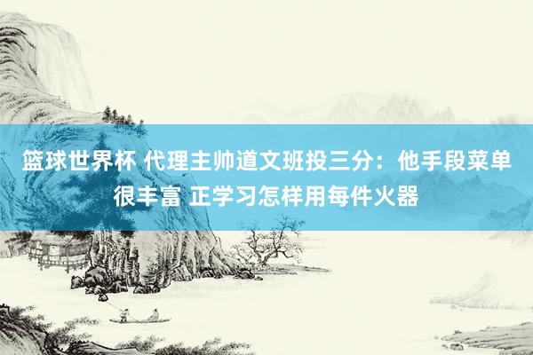 篮球世界杯 代理主帅道文班投三分：他手段菜单很丰富 正学习怎样用每件火器