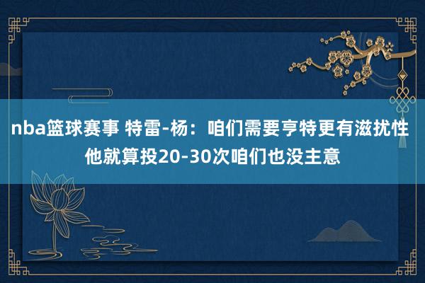 nba篮球赛事 特雷-杨：咱们需要亨特更有滋扰性 他就算投20-30次咱们也没主意