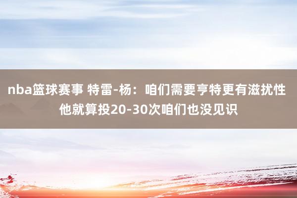 nba篮球赛事 特雷-杨：咱们需要亨特更有滋扰性 他就算投20-30次咱们也没见识