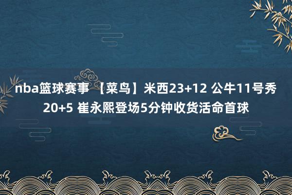 nba篮球赛事 【菜鸟】米西23+12 公牛11号秀20+5 崔永熙登场5分钟收货活命首球