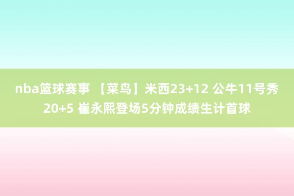 nba篮球赛事 【菜鸟】米西23+12 公牛11号秀20+5 崔永熙登场5分钟成绩生计首球