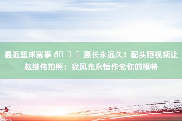 最近篮球赛事 😁愿长永远久！配头晒视频让赵继伟拍照：我风光永恒作念你的模特