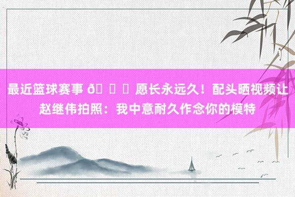 最近篮球赛事 😁愿长永远久！配头晒视频让赵继伟拍照：我中意耐久作念你的模特