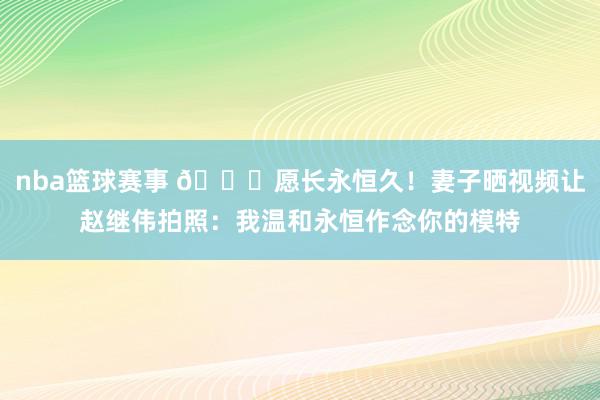 nba篮球赛事 😁愿长永恒久！妻子晒视频让赵继伟拍照：我温和永恒作念你的模特