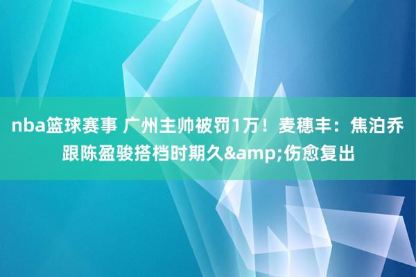 nba篮球赛事 广州主帅被罚1万！麦穗丰：焦泊乔跟陈盈骏搭档时期久&伤愈复出