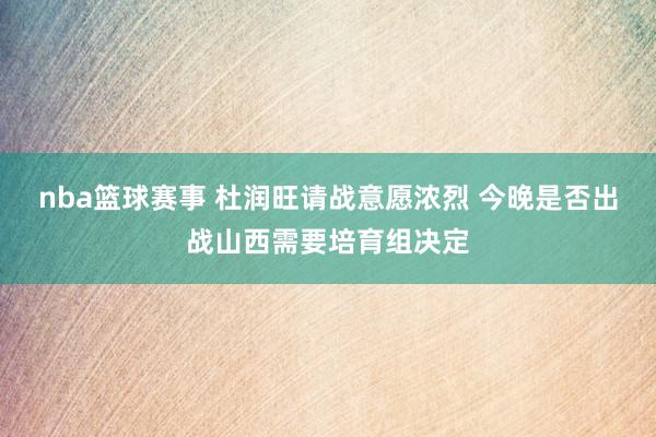 nba篮球赛事 杜润旺请战意愿浓烈 今晚是否出战山西需要培育组决定