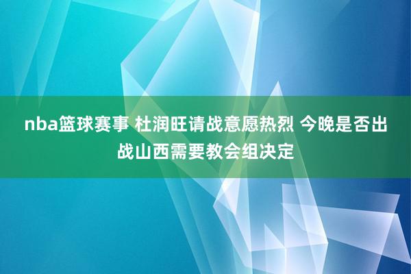 nba篮球赛事 杜润旺请战意愿热烈 今晚是否出战山西需要教会组决定