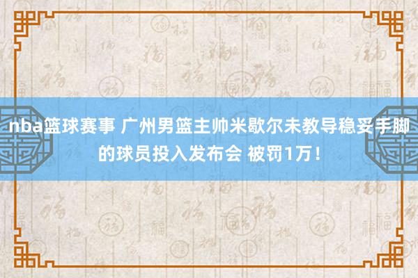 nba篮球赛事 广州男篮主帅米歇尔未教导稳妥手脚的球员投入发布会 被罚1万！