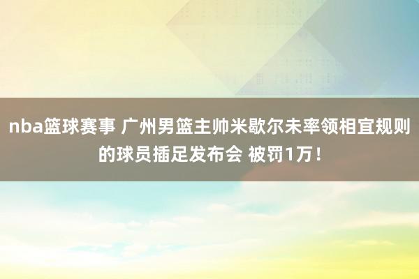 nba篮球赛事 广州男篮主帅米歇尔未率领相宜规则的球员插足发布会 被罚1万！