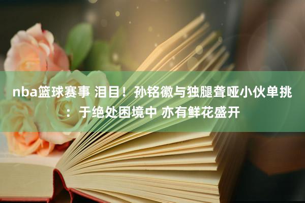 nba篮球赛事 泪目！孙铭徽与独腿聋哑小伙单挑：于绝处困境中 亦有鲜花盛开