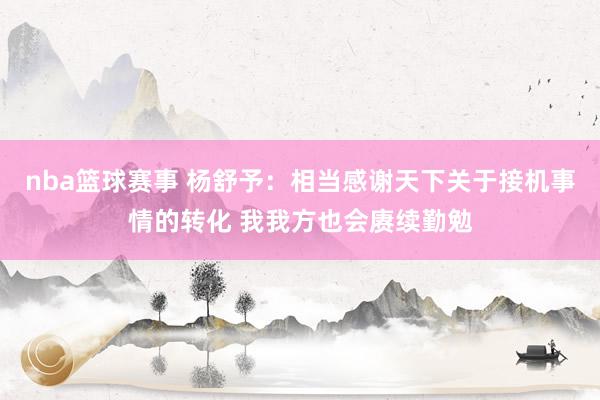 nba篮球赛事 杨舒予：相当感谢天下关于接机事情的转化 我我方也会赓续勤勉