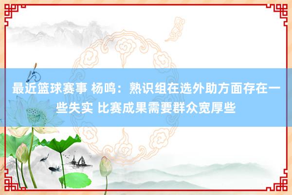 最近篮球赛事 杨鸣：熟识组在选外助方面存在一些失实 比赛成果需要群众宽厚些