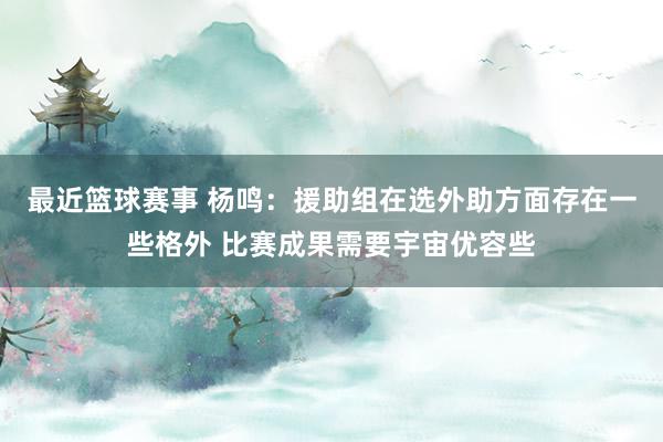 最近篮球赛事 杨鸣：援助组在选外助方面存在一些格外 比赛成果需要宇宙优容些