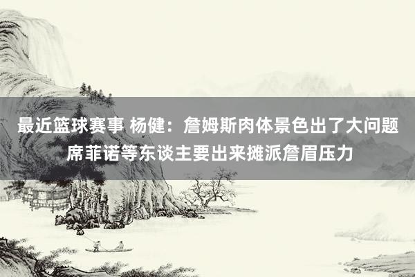 最近篮球赛事 杨健：詹姆斯肉体景色出了大问题 席菲诺等东谈主要出来摊派詹眉压力