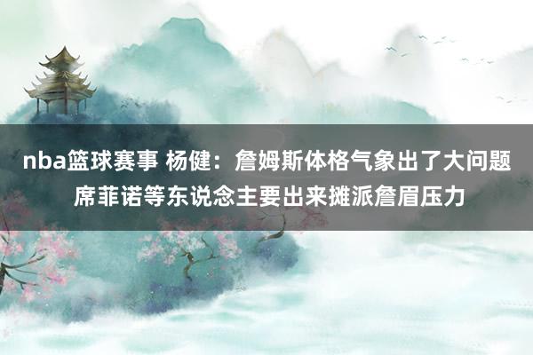 nba篮球赛事 杨健：詹姆斯体格气象出了大问题 席菲诺等东说念主要出来摊派詹眉压力