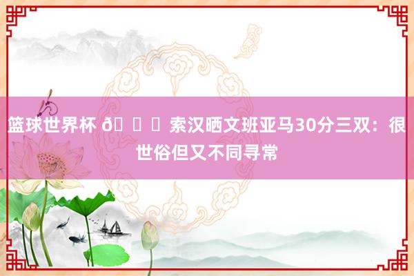 篮球世界杯 👀索汉晒文班亚马30分三双：很世俗但又不同寻常