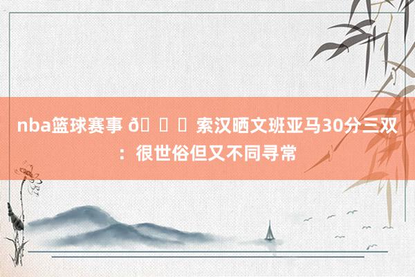 nba篮球赛事 👀索汉晒文班亚马30分三双：很世俗但又不同寻常