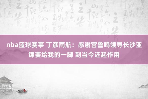 nba篮球赛事 丁彦雨航：感谢宫鲁鸣领导长沙亚锦赛给我的一脚 到当今还起作用