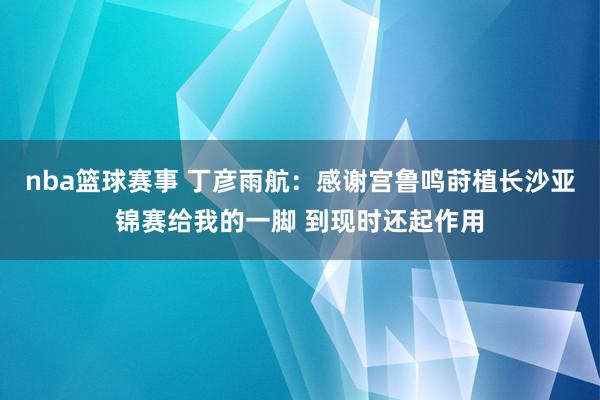 nba篮球赛事 丁彦雨航：感谢宫鲁鸣莳植长沙亚锦赛给我的一脚 到现时还起作用