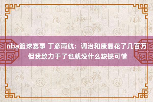 nba篮球赛事 丁彦雨航：调治和康复花了几百万 但我致力于了也就没什么缺憾可惜