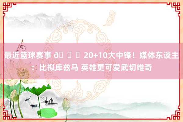 最近篮球赛事 😋20+10大中锋！媒体东谈主：比拟库兹马 英雄更可爱武切维奇