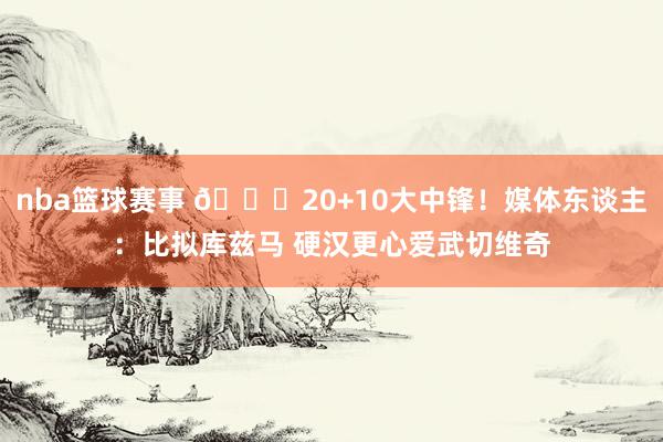 nba篮球赛事 😋20+10大中锋！媒体东谈主：比拟库兹马 硬汉更心爱武切维奇