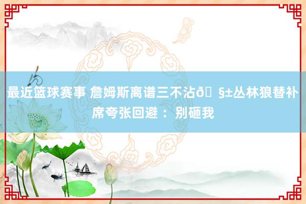 最近篮球赛事 詹姆斯离谱三不沾🧱丛林狼替补席夸张回避 ：别砸我