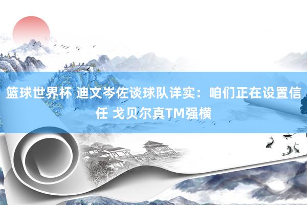 篮球世界杯 迪文岑佐谈球队详实：咱们正在设置信任 戈贝尔真TM强横