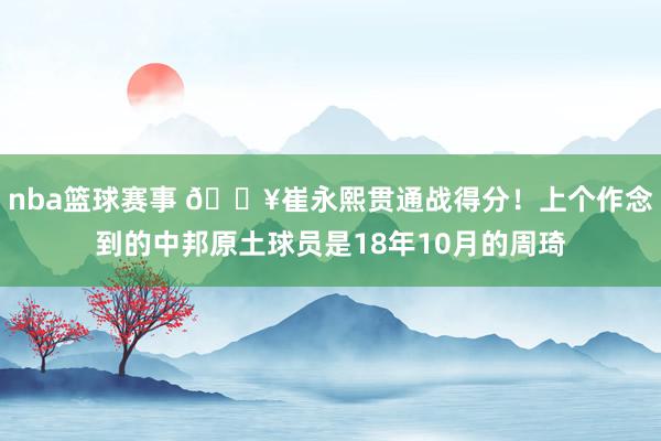 nba篮球赛事 🔥崔永熙贯通战得分！上个作念到的中邦原土球员是18年10月的周琦