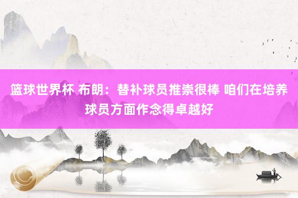 篮球世界杯 布朗：替补球员推崇很棒 咱们在培养球员方面作念得卓越好