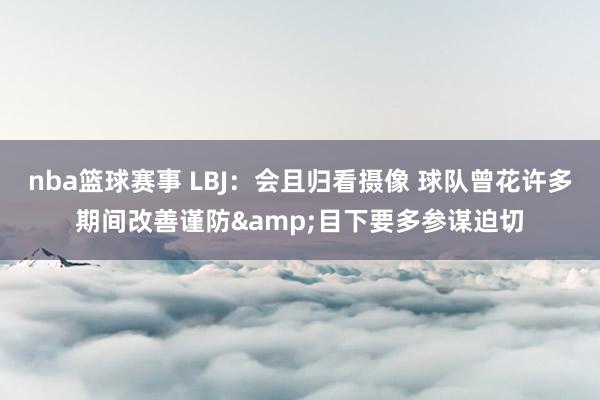 nba篮球赛事 LBJ：会且归看摄像 球队曾花许多期间改善谨防&目下要多参谋迫切