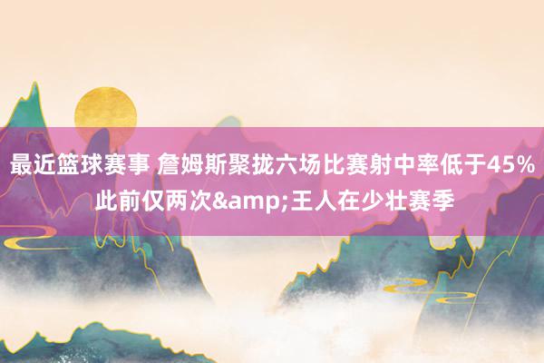 最近篮球赛事 詹姆斯聚拢六场比赛射中率低于45% 此前仅两次&王人在少壮赛季