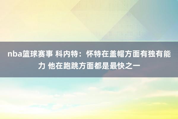 nba篮球赛事 科内特：怀特在盖帽方面有独有能力 他在跑跳方面都是最快之一