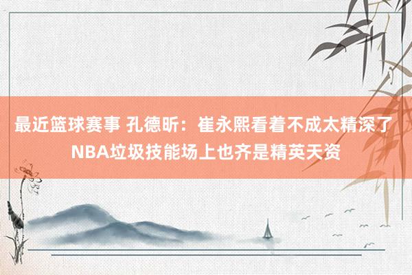 最近篮球赛事 孔德昕：崔永熙看着不成太精深了 NBA垃圾技能场上也齐是精英天资