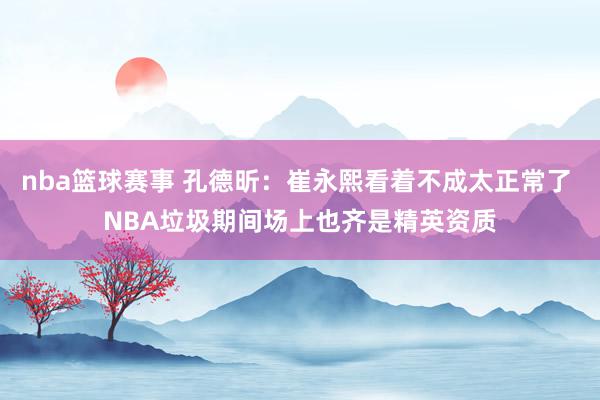 nba篮球赛事 孔德昕：崔永熙看着不成太正常了 NBA垃圾期间场上也齐是精英资质