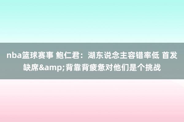 nba篮球赛事 鲍仁君：湖东说念主容错率低 首发缺席&背靠背疲惫对他们是个挑战