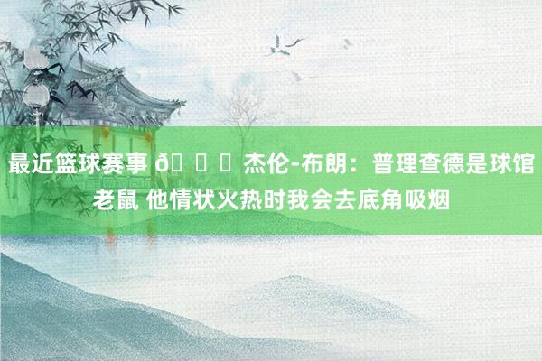 最近篮球赛事 😂杰伦-布朗：普理查德是球馆老鼠 他情状火热时我会去底角吸烟