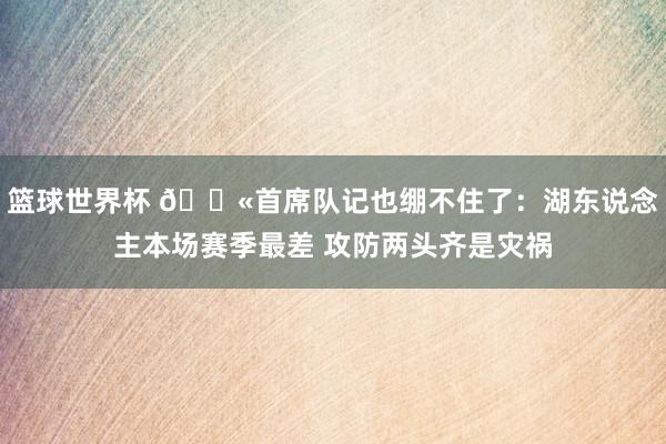 篮球世界杯 😫首席队记也绷不住了：湖东说念主本场赛季最差 攻防两头齐是灾祸