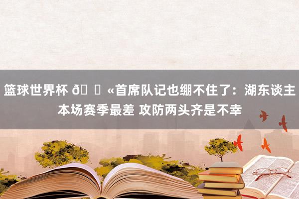 篮球世界杯 😫首席队记也绷不住了：湖东谈主本场赛季最差 攻防两头齐是不幸